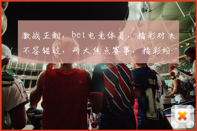 激战正酣，bet电竞体育，精彩对决不容错过，两大焦点赛事，精彩纷呈