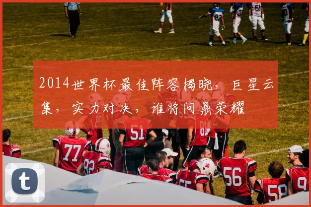2014世界杯最佳阵容揭晓，巨星云集，实力对决，谁将问鼎荣耀
