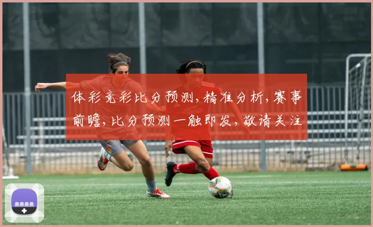 体彩竞彩比分预测,精准分析,赛事前瞻,比分预测一触即发,敬请关注